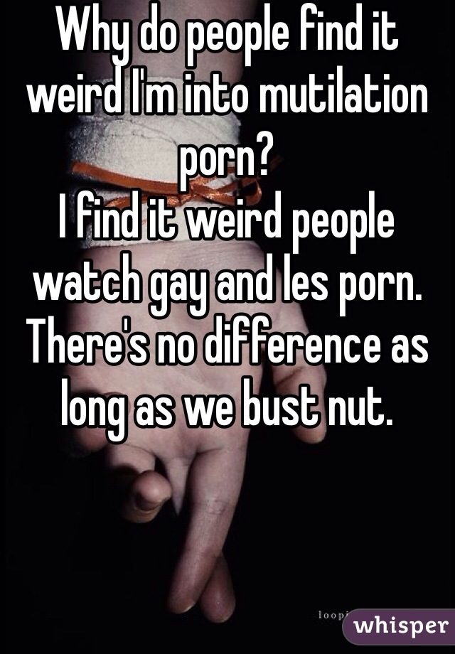 Why do people find it weird I'm into mutilation porn?
I find it weird people watch gay and les porn. 
There's no difference as long as we bust nut.