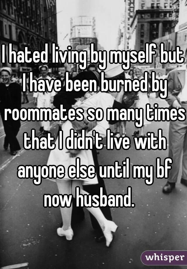 I hated living by myself but I have been burned by roommates so many times that I didn't live with anyone else until my bf now husband.   