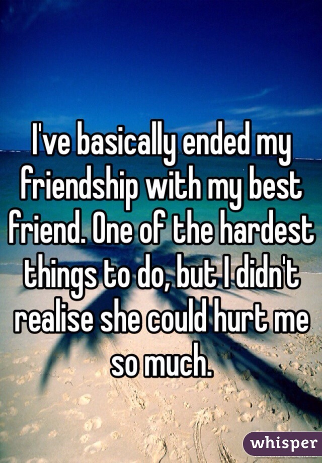 I've basically ended my friendship with my best friend. One of the hardest things to do, but I didn't realise she could hurt me so much. 