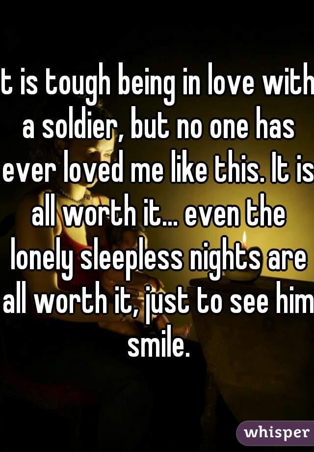 It is tough being in love with a soldier, but no one has ever loved me like this. It is all worth it... even the lonely sleepless nights are all worth it, just to see him smile.