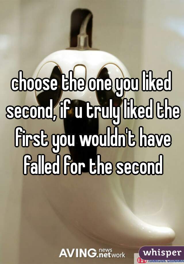 choose the one you liked second, if u truly liked the first you wouldn't have falled for the second
