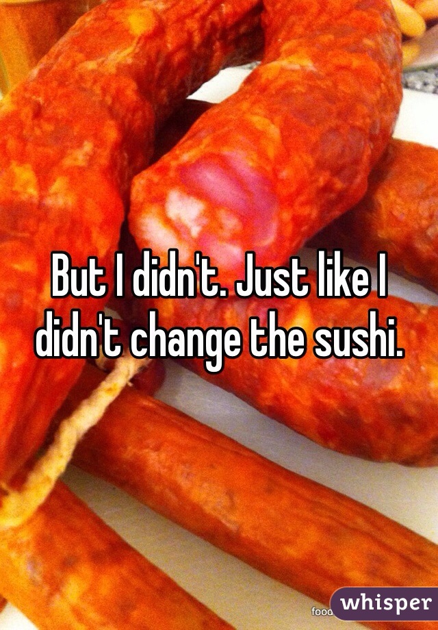 But I didn't. Just like I didn't change the sushi.