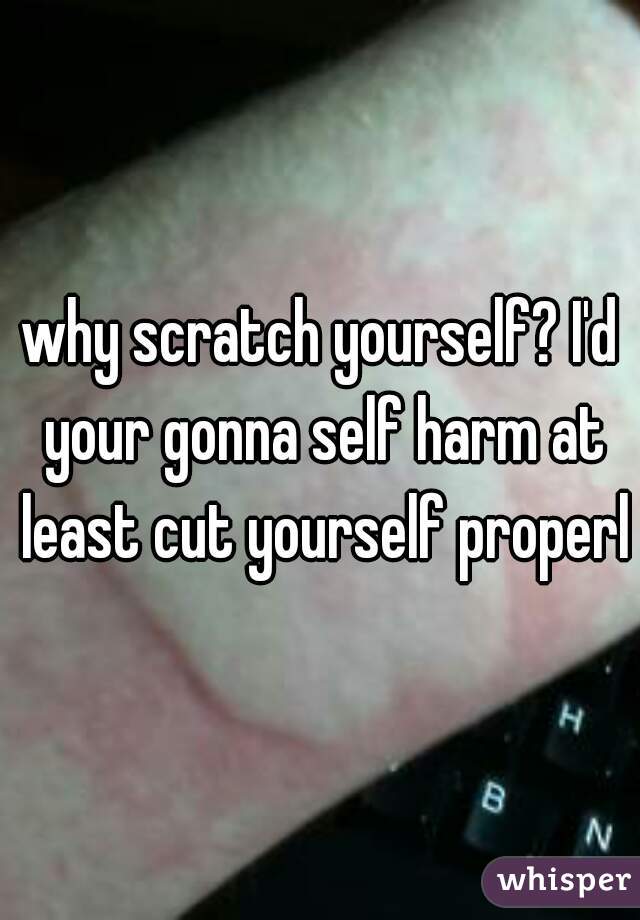 why scratch yourself? I'd your gonna self harm at least cut yourself properly