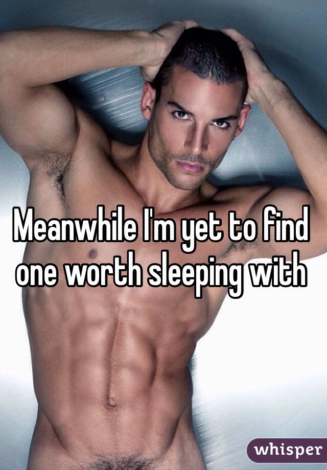 Meanwhile I'm yet to find one worth sleeping with 
