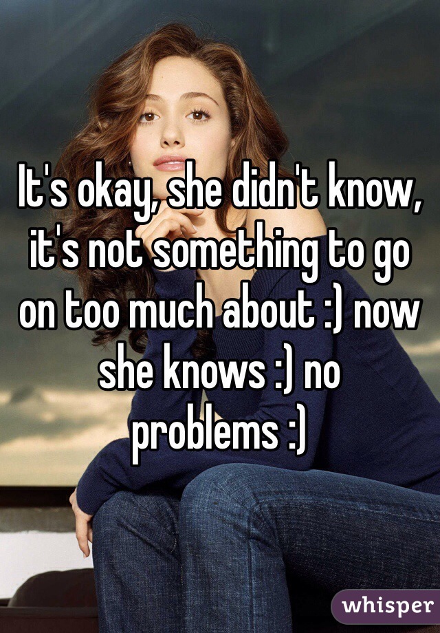 It's okay, she didn't know, it's not something to go on too much about :) now she knows :) no problems :)