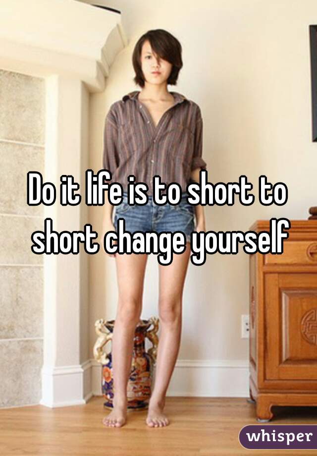 Do it life is to short to short change yourself