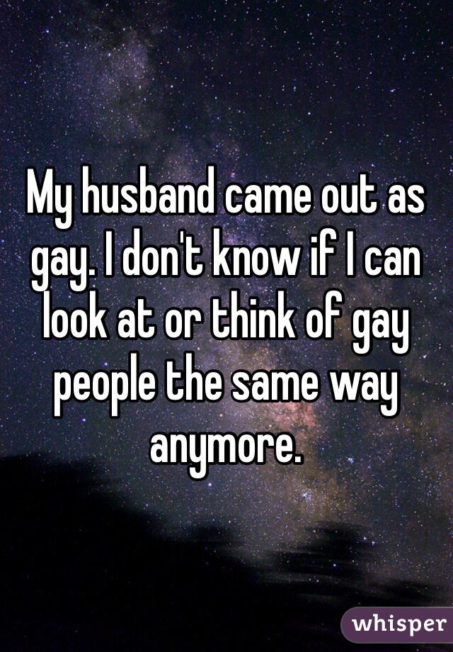 My husband came out as gay. I don't know if I can look at or think of gay people the same way anymore. 