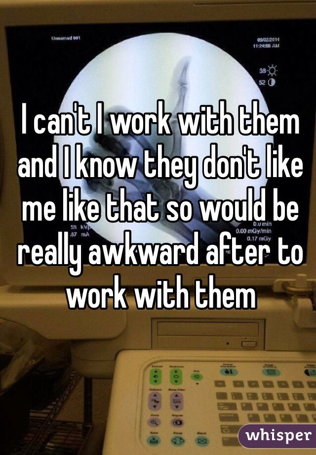 I can't I work with them and I know they don't like me like that so would be really awkward after to work with them