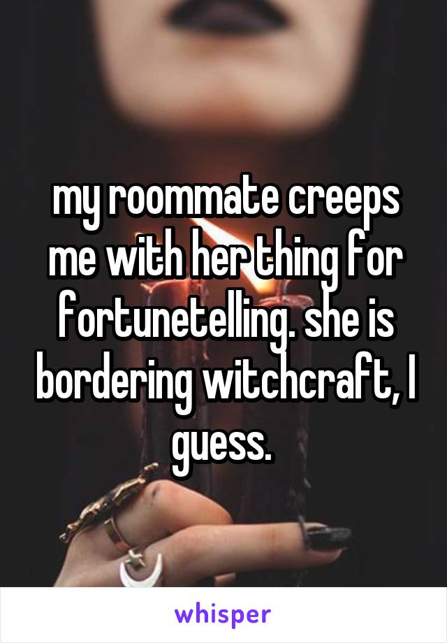 my roommate creeps me with her thing for fortunetelling. she is bordering witchcraft, I guess. 