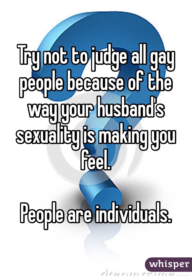 Try not to judge all gay people because of the way your husband's sexuality is making you feel.

People are individuals.
