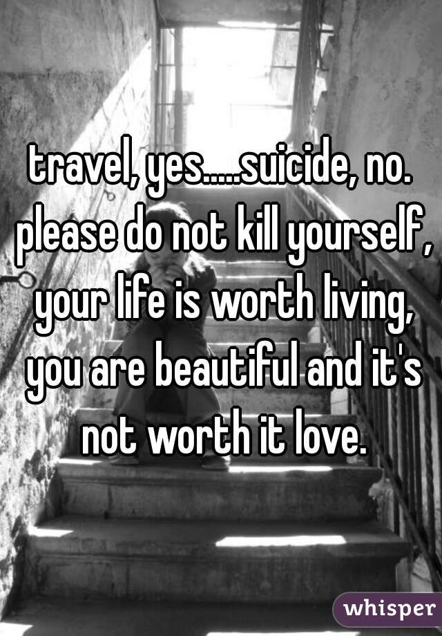 travel, yes.....suicide, no. please do not kill yourself, your life is worth living, you are beautiful and it's not worth it love.