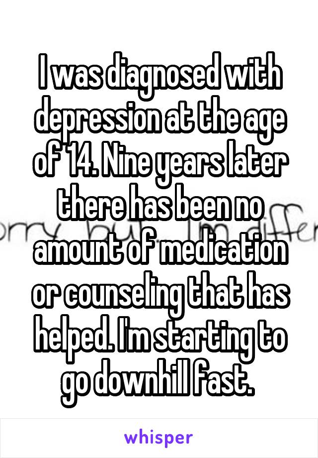 I was diagnosed with depression at the age of 14. Nine years later there has been no amount of medication or counseling that has helped. I'm starting to go downhill fast. 