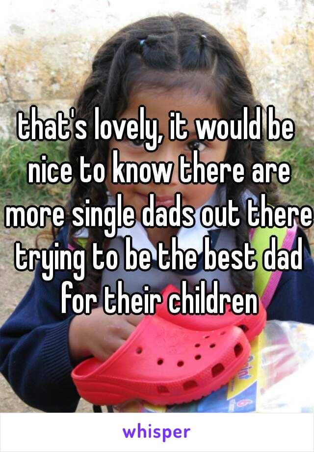 that's lovely, it would be nice to know there are more single dads out there trying to be the best dad for their children