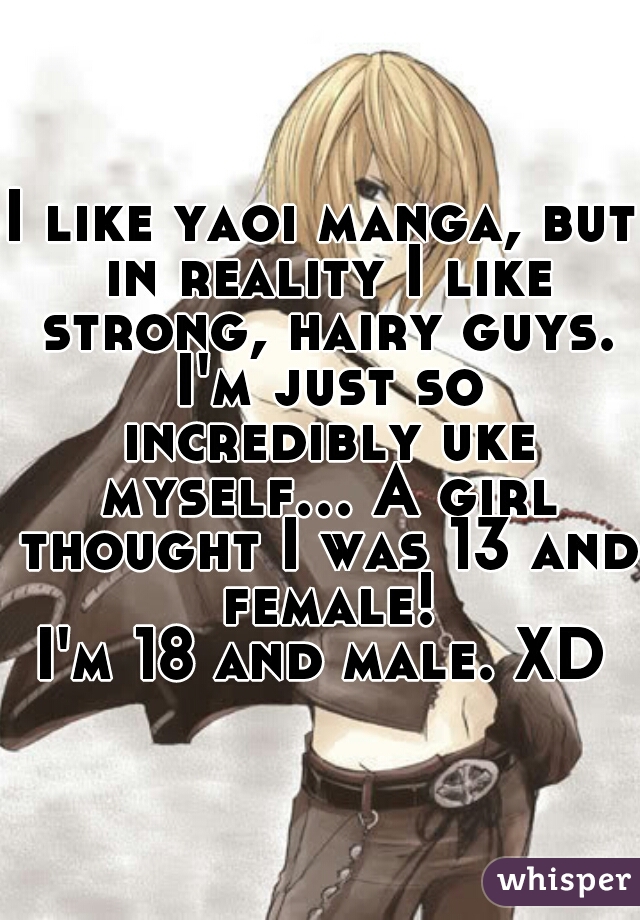 I like yaoi manga, but in reality I like strong, hairy guys. I'm just so incredibly uke myself... A girl thought I was 13 and female!
I'm 18 and male. XD