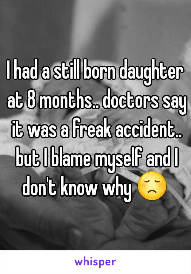 I had a still born daughter at 8 months.. doctors say it was a freak accident.. but I blame myself and I don't know why 😞  