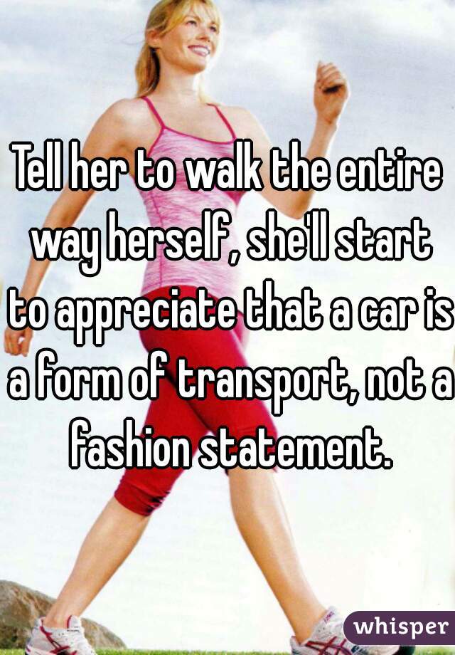 Tell her to walk the entire way herself, she'll start to appreciate that a car is a form of transport, not a fashion statement.