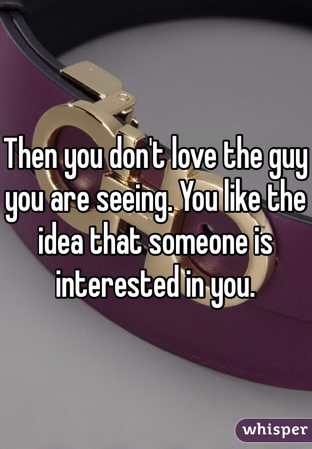Then you don't love the guy you are seeing. You like the idea that someone is interested in you.  