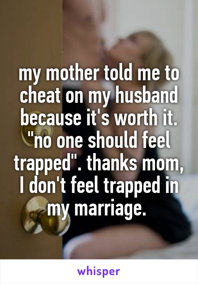 my mother told me to cheat on my husband because it's worth it. "no one should feel trapped". thanks mom, I don't feel trapped in my marriage. 