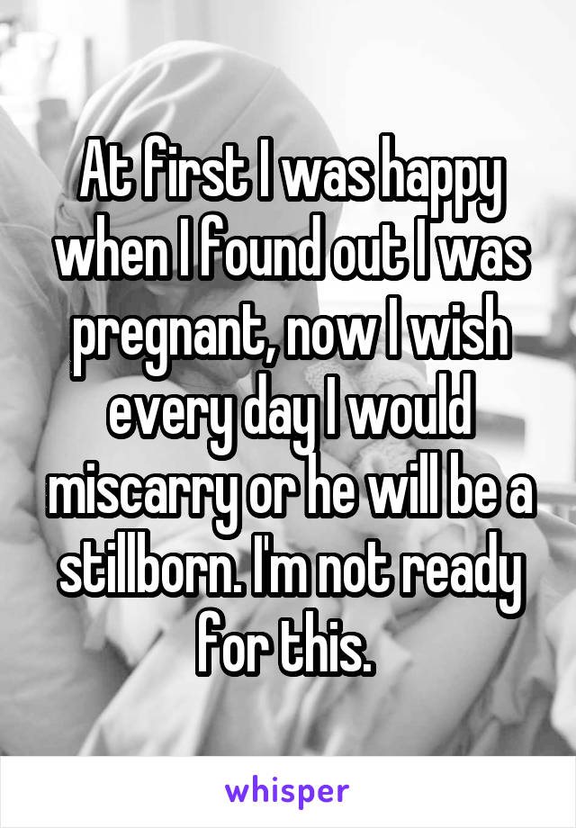 At first I was happy when I found out I was pregnant, now I wish every day I would miscarry or he will be a stillborn. I'm not ready for this. 