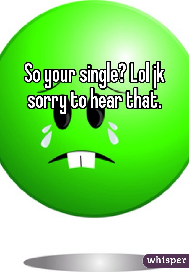 So your single? Lol jk sorry to hear that. 