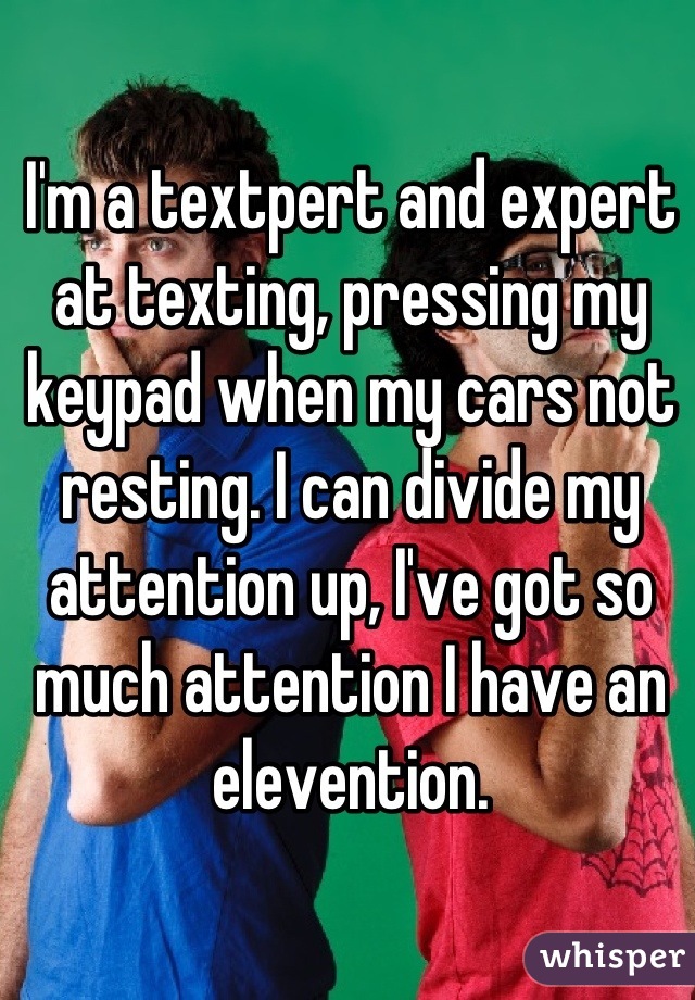 I'm a textpert and expert at texting, pressing my keypad when my cars not resting. I can divide my attention up, I've got so much attention I have an elevention.