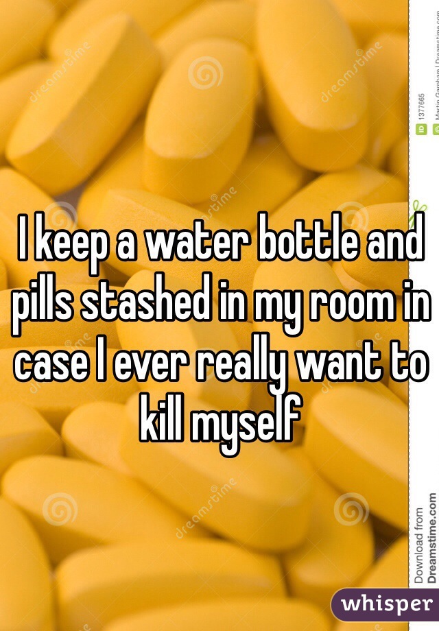 I keep a water bottle and pills stashed in my room in case I ever really want to kill myself