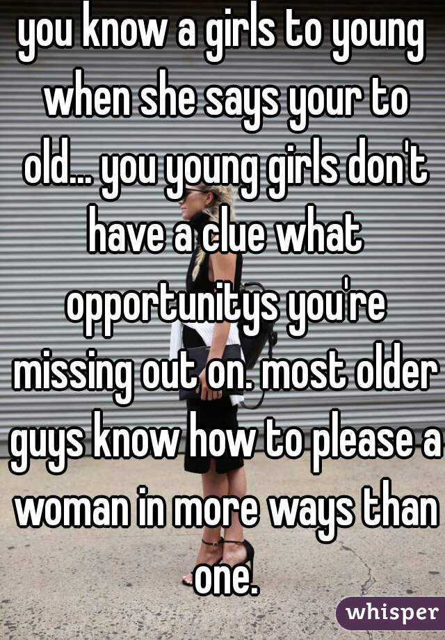 you know a girls to young when she says your to old... you young girls don't have a clue what opportunitys you're missing out on. most older guys know how to please a woman in more ways than one.
