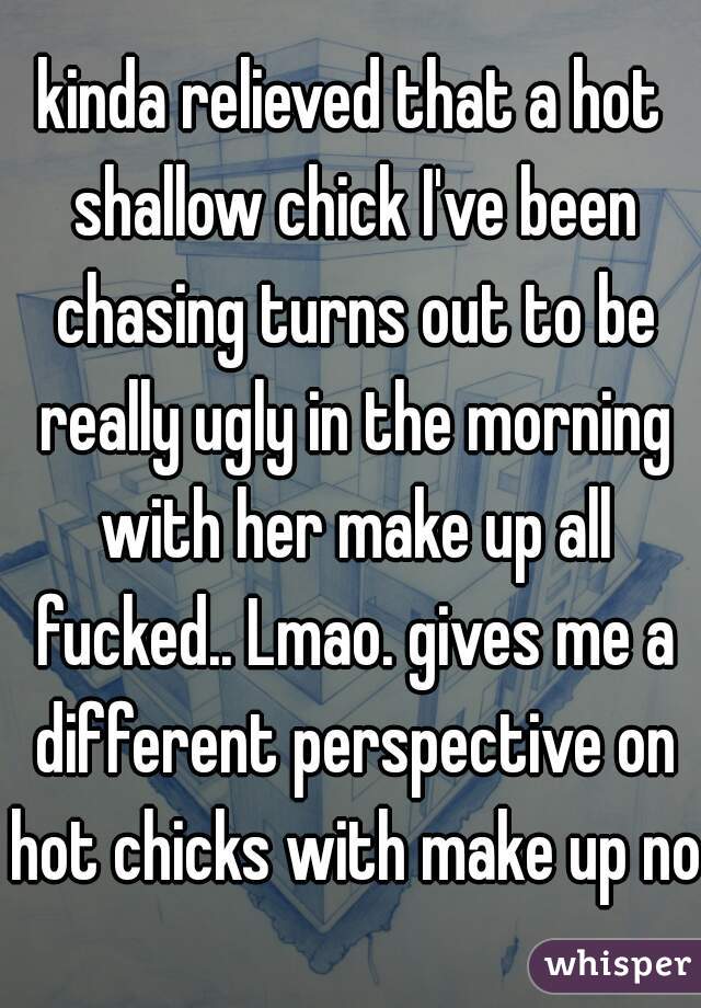 kinda relieved that a hot shallow chick I've been chasing turns out to be really ugly in the morning with her make up all fucked.. Lmao. gives me a different perspective on hot chicks with make up now