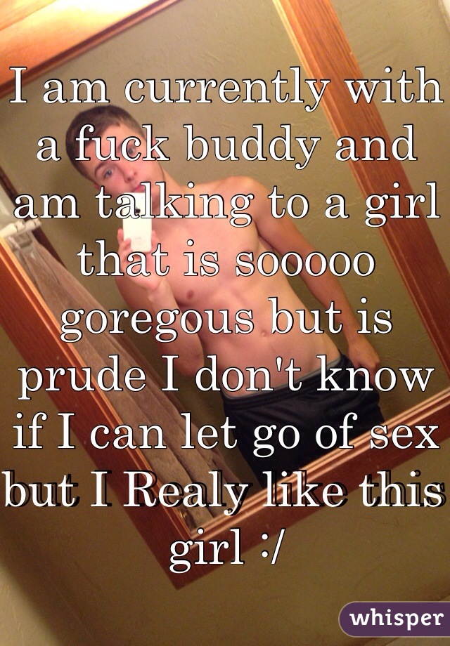 I am currently with a fuck buddy and am talking to a girl that is sooooo goregous but is prude I don't know if I can let go of sex but I Realy like this girl :/