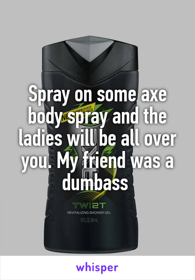 Spray on some axe body spray and the ladies will be all over you. My friend was a dumbass 