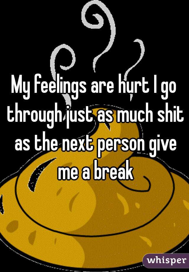 My feelings are hurt I go through just as much shit as the next person give me a break