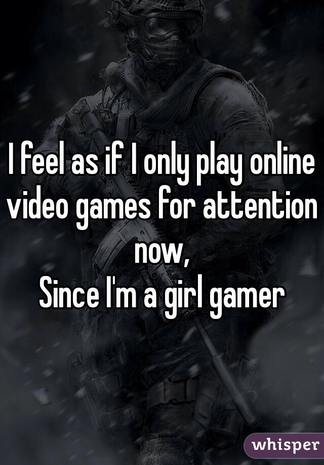 I feel as if I only play online video games for attention now, 
Since I'm a girl gamer