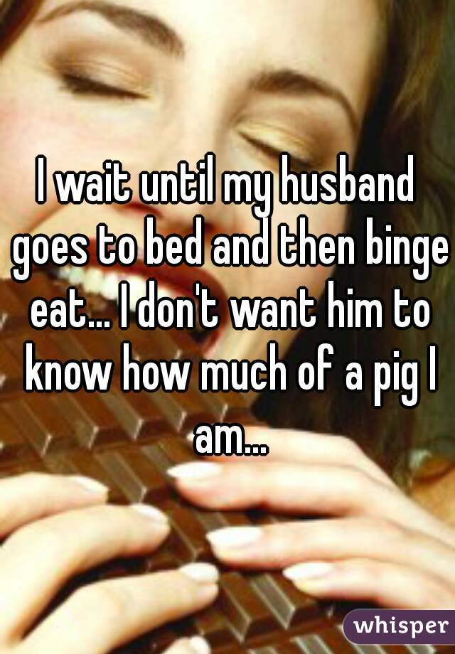 I wait until my husband goes to bed and then binge eat... I don't want him to know how much of a pig I am...