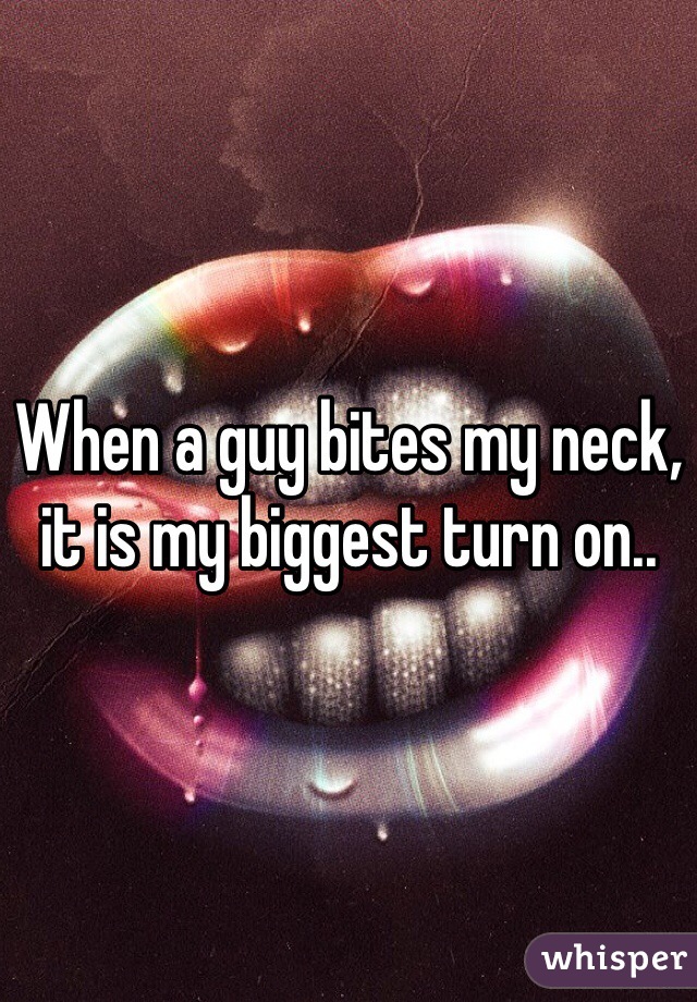 When a guy bites my neck, it is my biggest turn on.. 