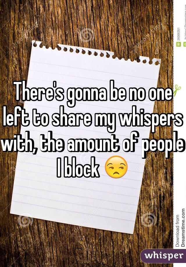 There's gonna be no one left to share my whispers with, the amount of people I block 😒
