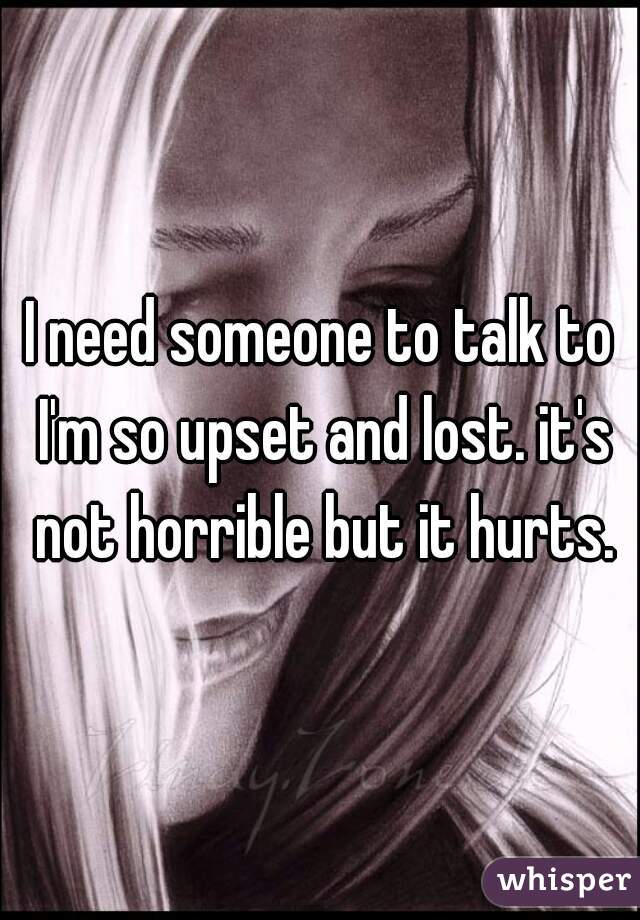 I need someone to talk to I'm so upset and lost. it's not horrible but it hurts.