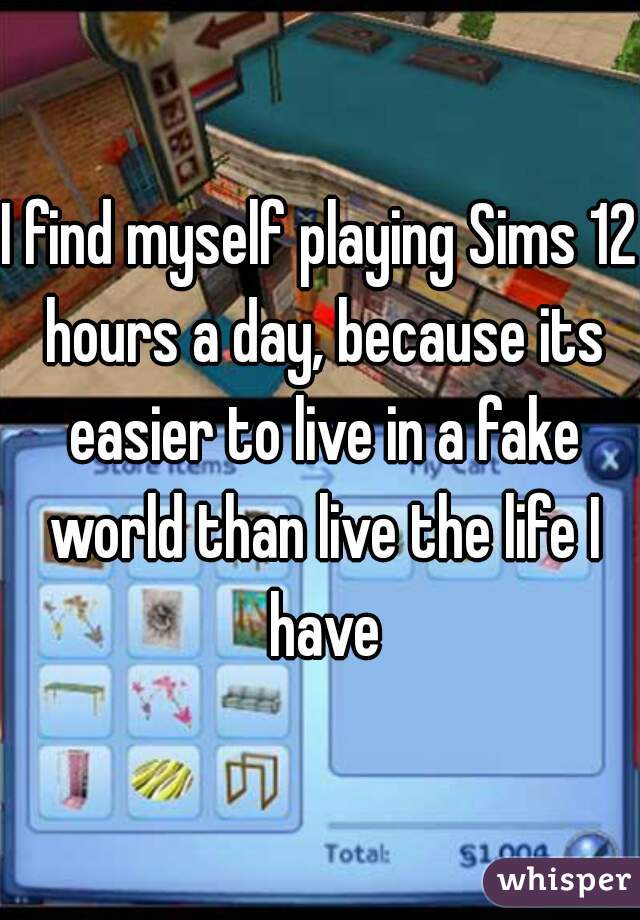 I find myself playing Sims 12 hours a day, because its easier to live in a fake world than live the life I have