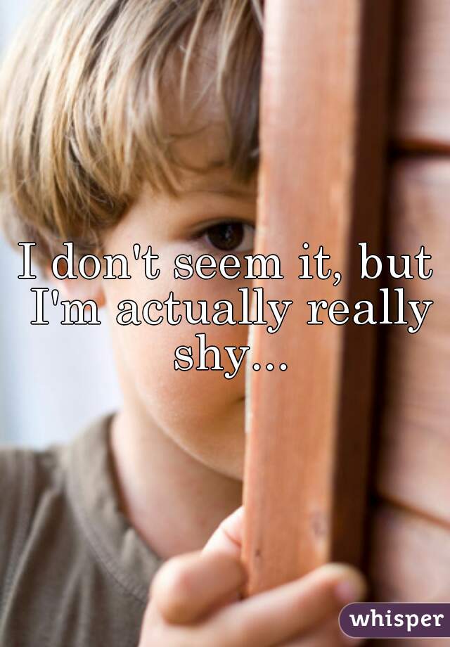 I don't seem it, but I'm actually really shy...
