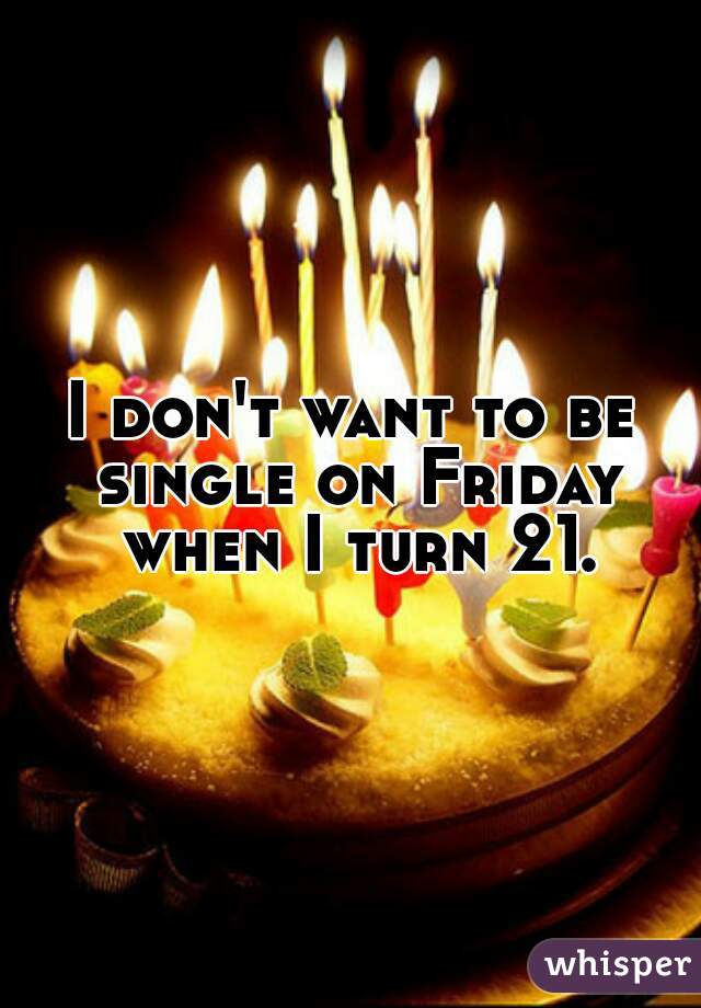 I don't want to be single on Friday when I turn 21.