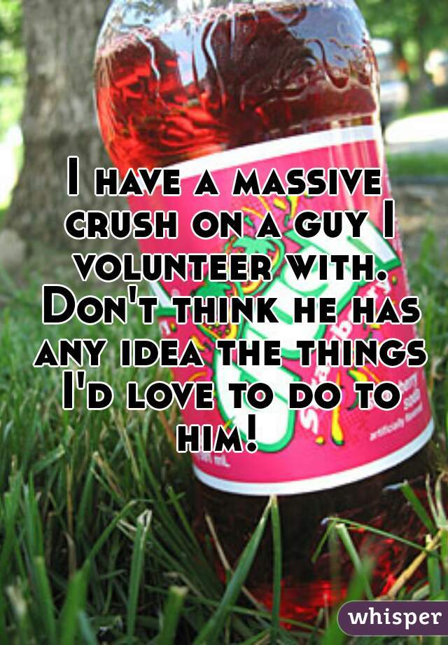 I have a massive crush on a guy I volunteer with. Don't think he has any idea the things I'd love to do to him!  