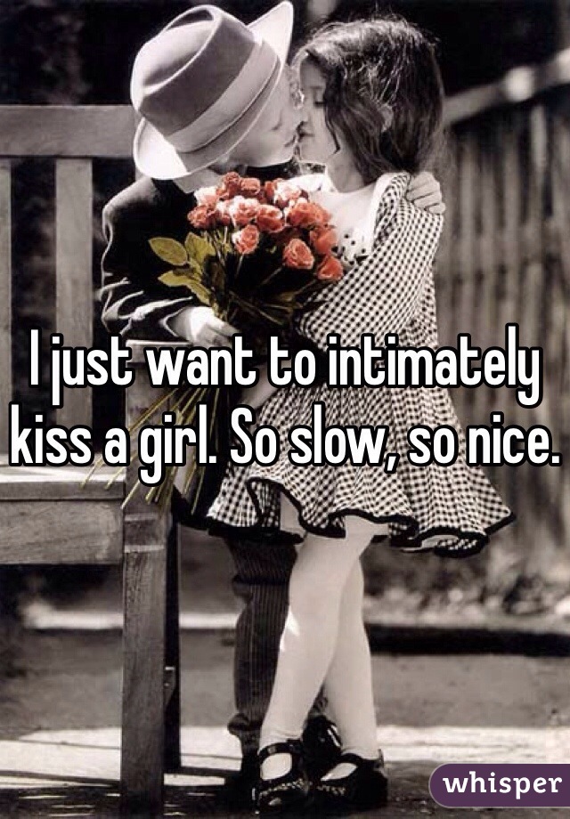 I just want to intimately kiss a girl. So slow, so nice. 