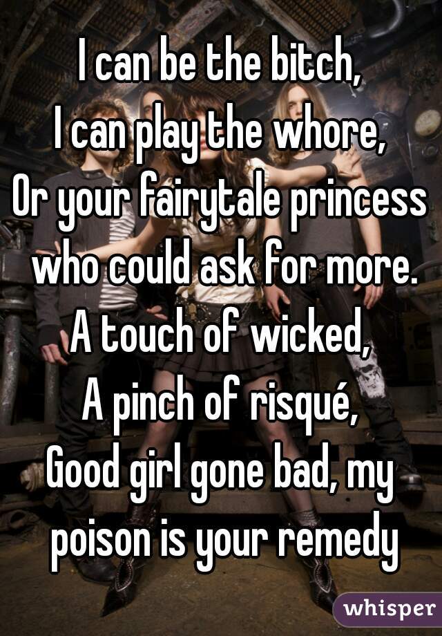 I can be the bitch,
I can play the whore,
Or your fairytale princess who could ask for more.
A touch of wicked,
A pinch of risqué,
Good girl gone bad, my poison is your remedy