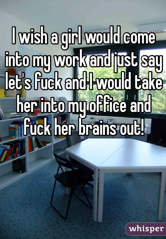 I wish a girl would come into my work and just say let's fuck and I would take her into my office and fuck her brains out!