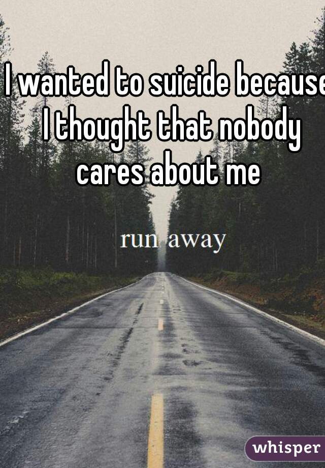 I wanted to suicide because I thought that nobody cares about me 