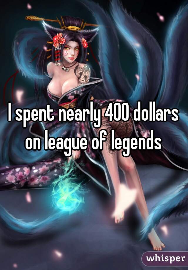 I spent nearly 400 dollars on league of legends 