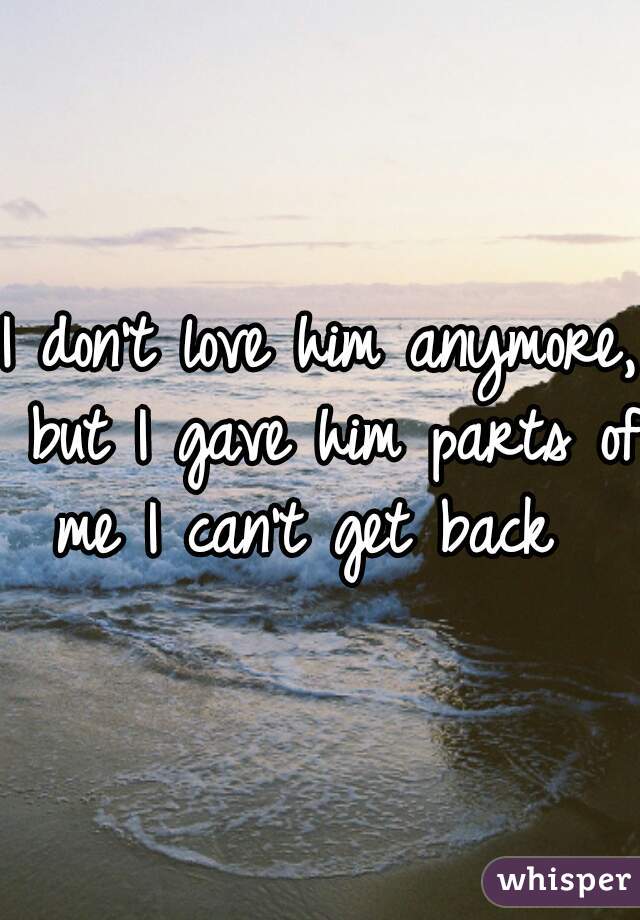 I don't love him anymore, but I gave him parts of me I can't get back  
