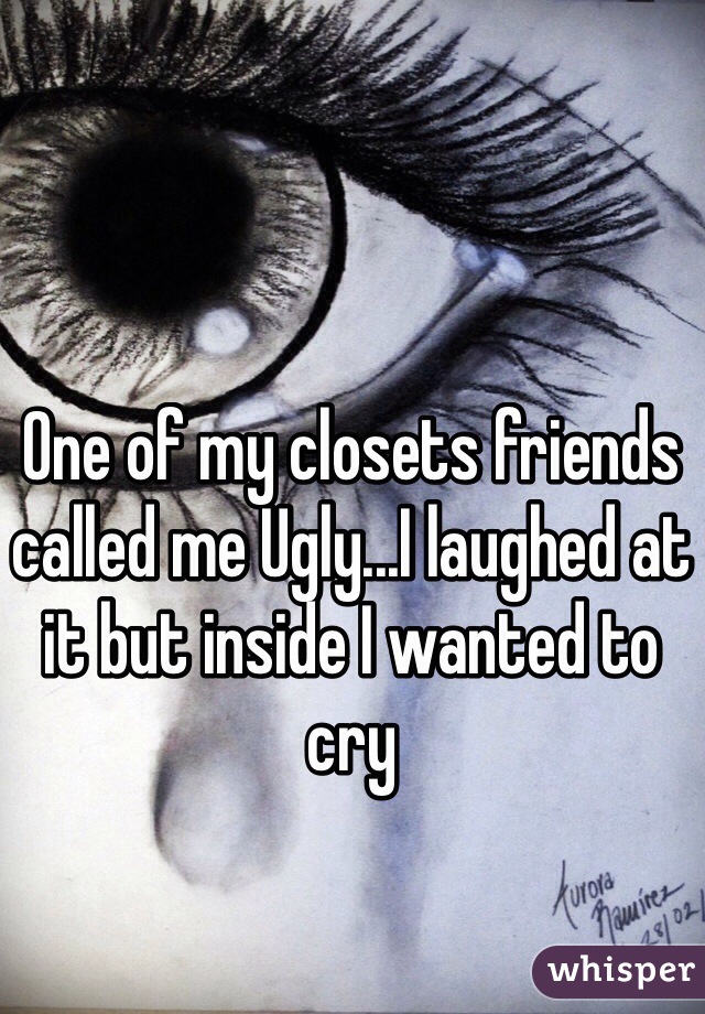 One of my closets friends called me Ugly...I laughed at it but inside I wanted to cry