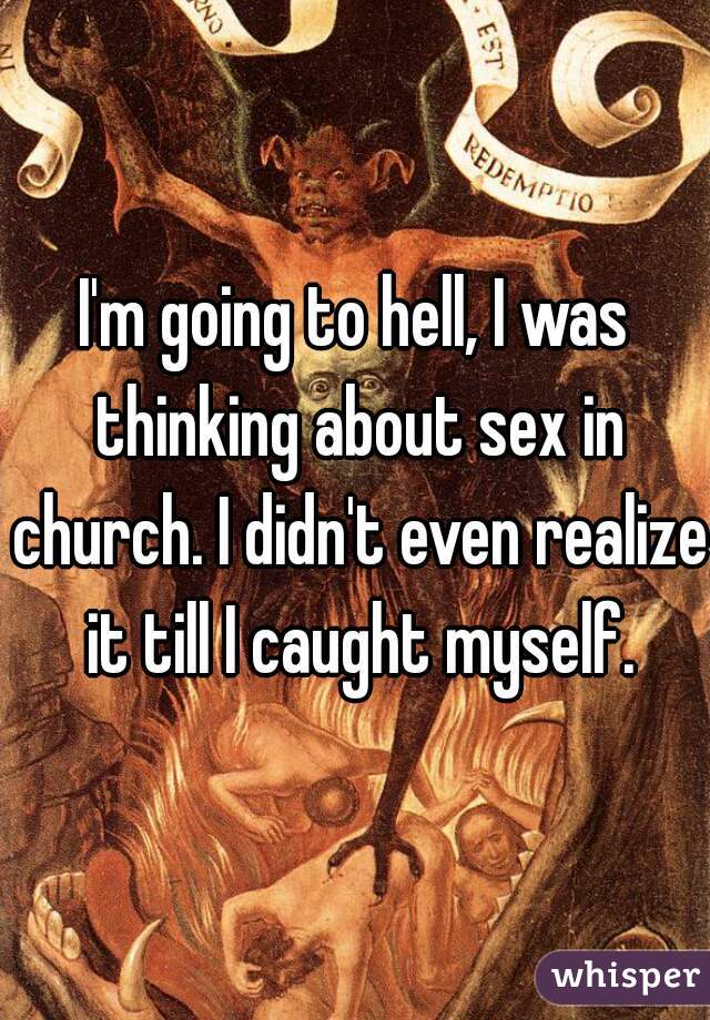 I'm going to hell, I was thinking about sex in church. I didn't even realize it till I caught myself.