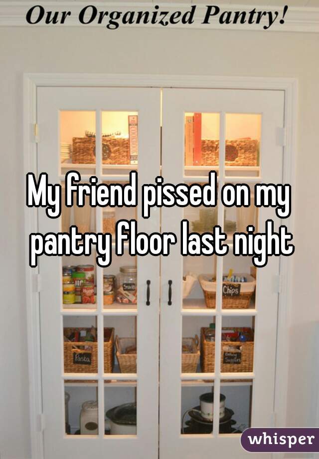 My friend pissed on my pantry floor last night