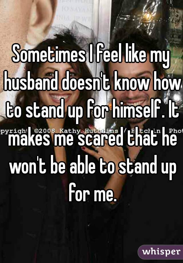 Sometimes I feel like my husband doesn't know how to stand up for himself. It makes me scared that he won't be able to stand up for me.